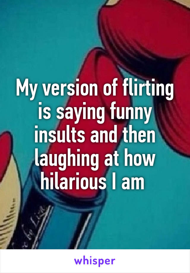 My version of flirting is saying funny insults and then laughing at how hilarious I am 