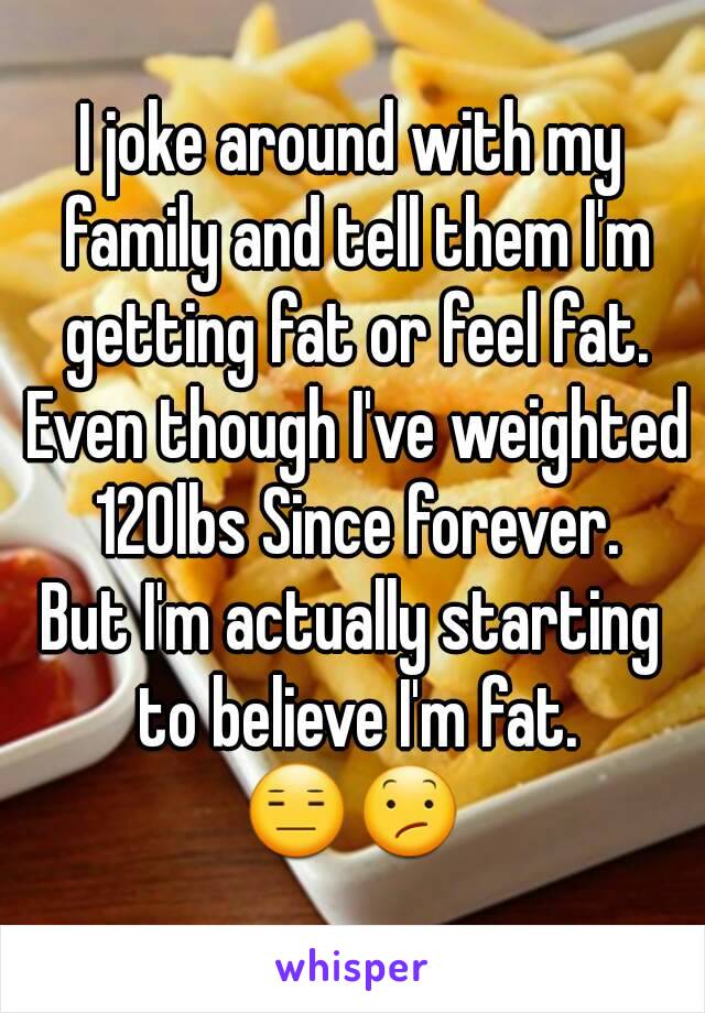 I joke around with my family and tell them I'm getting fat or feel fat. Even though I've weighted 120lbs Since forever.
But I'm actually starting to believe I'm fat.
😑😕