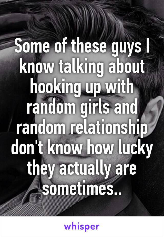 Some of these guys I know talking about hooking up with random girls and random relationship don't know how lucky they actually are sometimes..