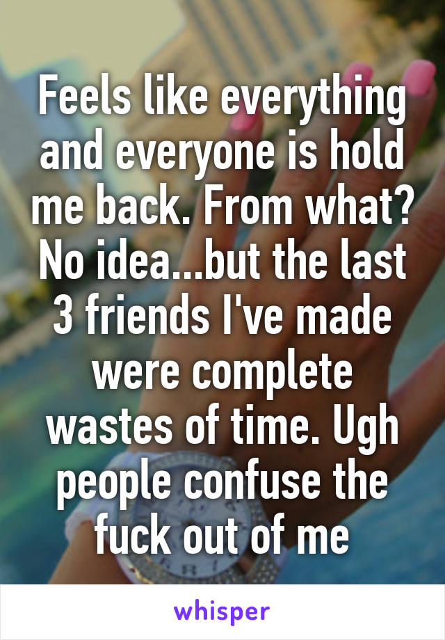 Feels like everything and everyone is hold me back. From what? No idea...but the last 3 friends I've made were complete wastes of time. Ugh people confuse the fuck out of me