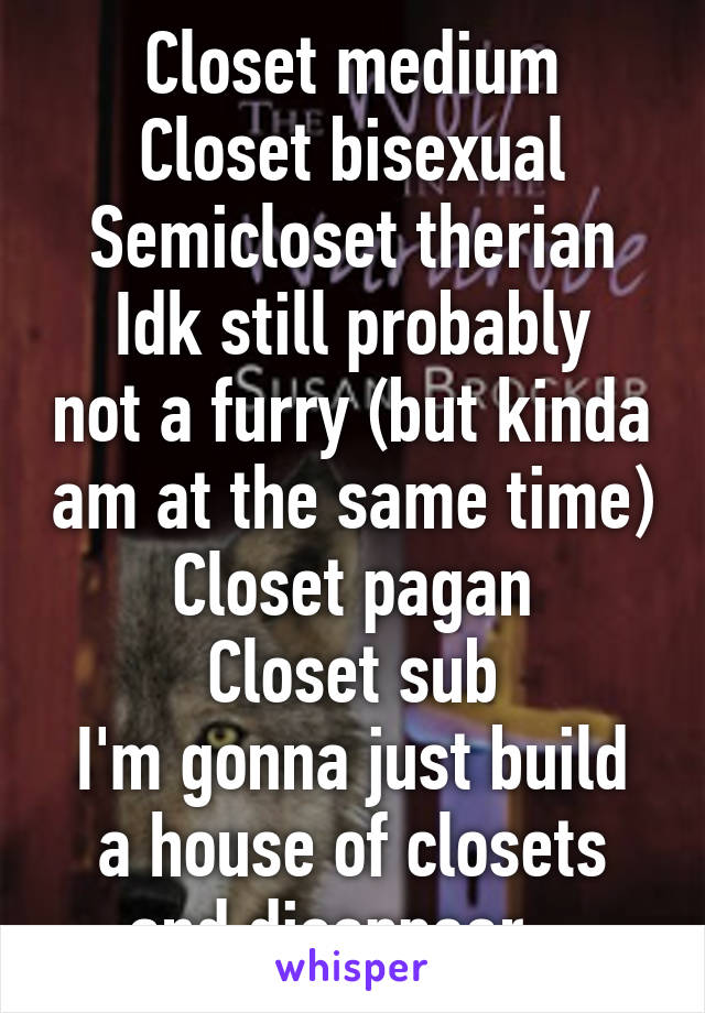 Closet medium
Closet bisexual
Semicloset therian
Idk still probably not a furry (but kinda am at the same time)
Closet pagan
Closet sub
I'm gonna just build a house of closets and disappear...