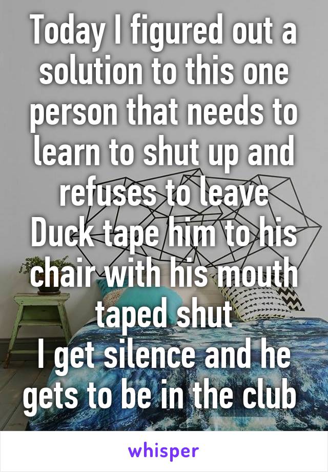 Today I figured out a solution to this one person that needs to learn to shut up and refuses to leave
Duck tape him to his chair with his mouth taped shut
I get silence and he gets to be in the club  