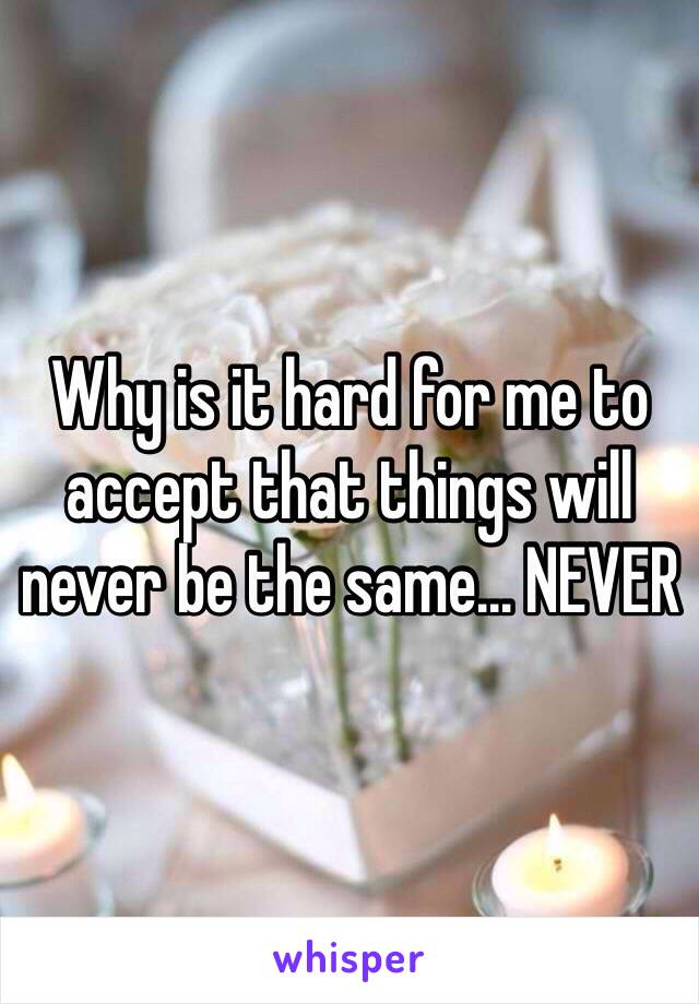 Why is it hard for me to accept that things will never be the same... NEVER