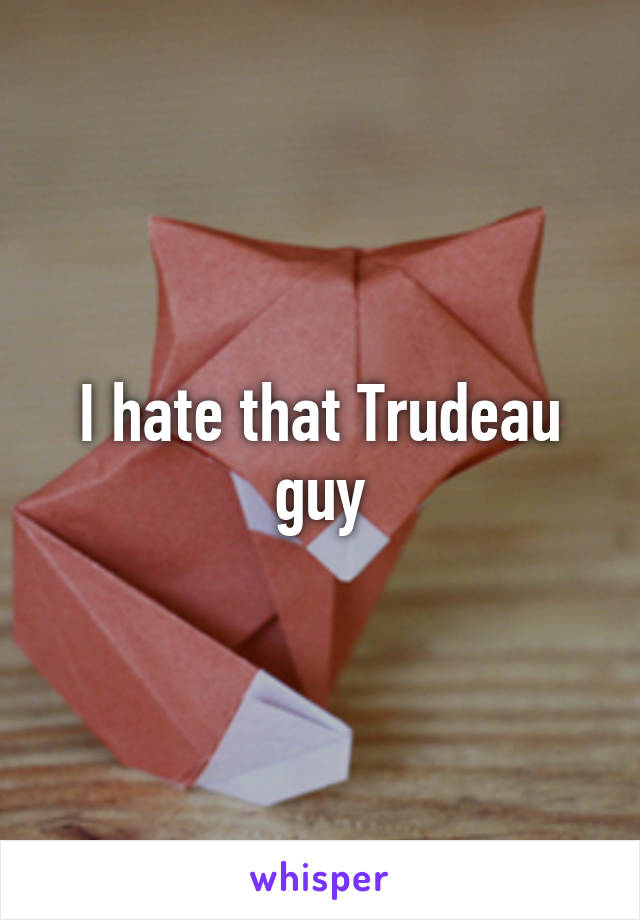 I hate that Trudeau guy