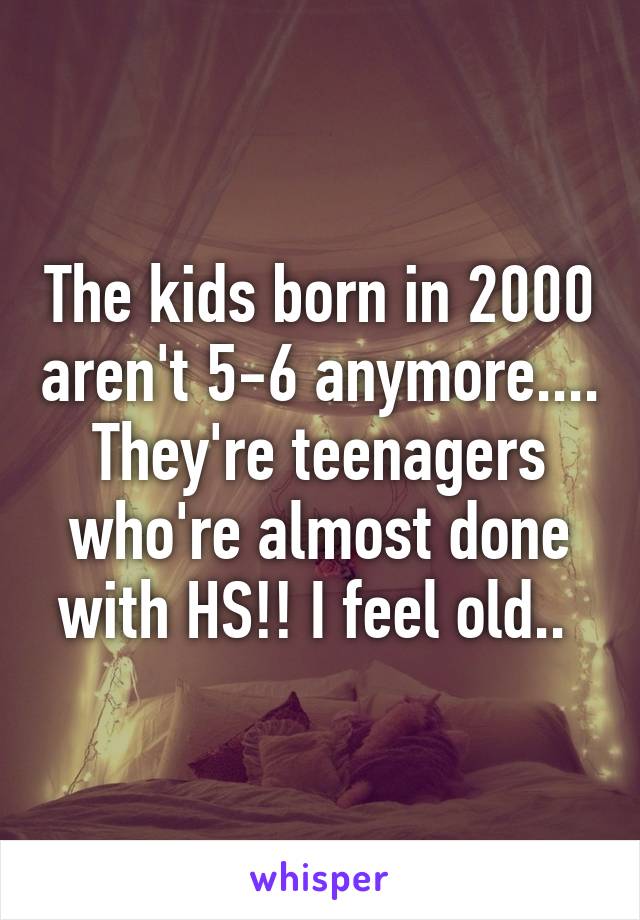 The kids born in 2000 aren't 5-6 anymore.... They're teenagers who're almost done with HS!! I feel old.. 