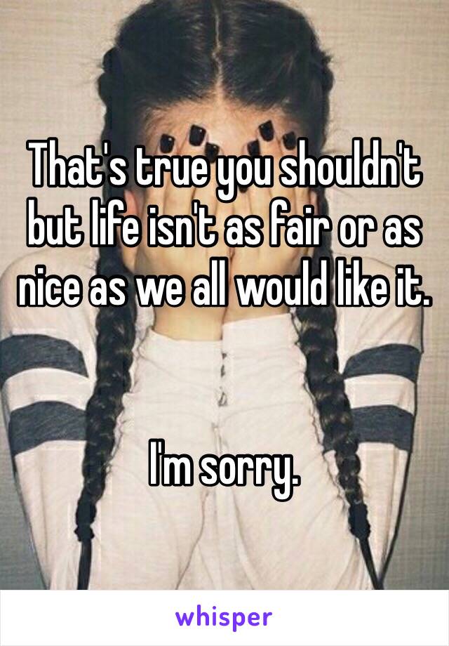 That's true you shouldn't but life isn't as fair or as nice as we all would like it.  


I'm sorry. 