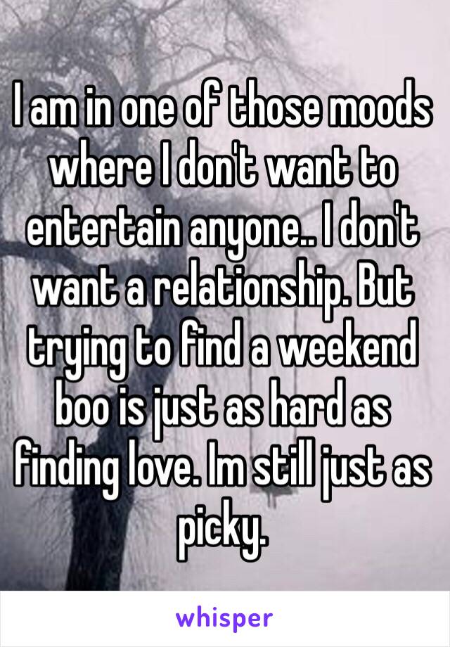 I am in one of those moods where I don't want to entertain anyone.. I don't want a relationship. But trying to find a weekend boo is just as hard as finding love. Im still just as picky.