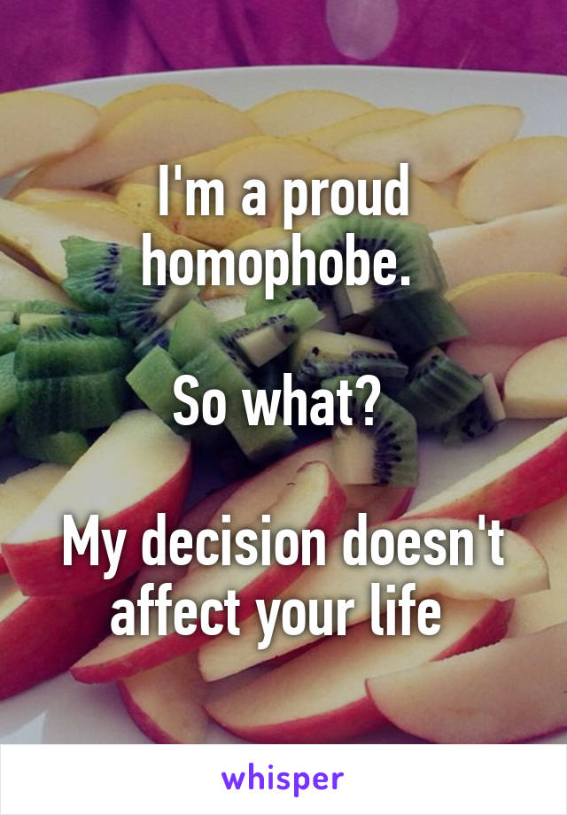 I'm a proud homophobe. 

So what? 

My decision doesn't affect your life 