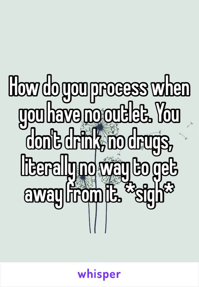 How do you process when you have no outlet. You don't drink, no drugs, literally no way to get away from it. *sigh*