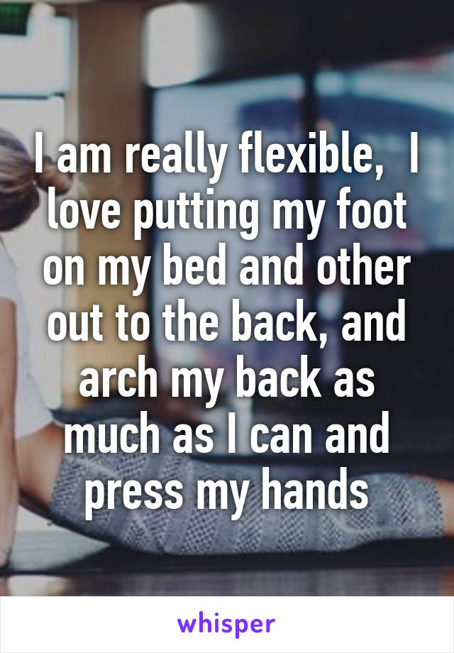 I am really flexible,  I love putting my foot on my bed and other out to the back, and arch my back as much as I can and press my hands