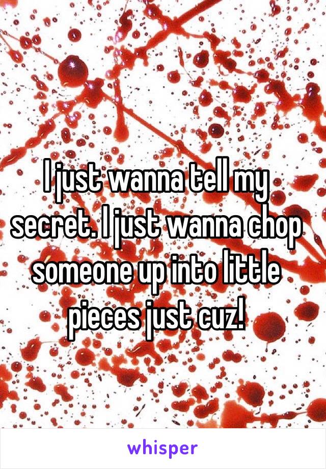 I just wanna tell my secret. I just wanna chop someone up into little pieces just cuz!