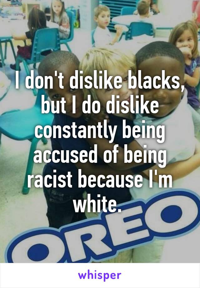 I don't dislike blacks, but I do dislike constantly being accused of being racist because I'm white. 