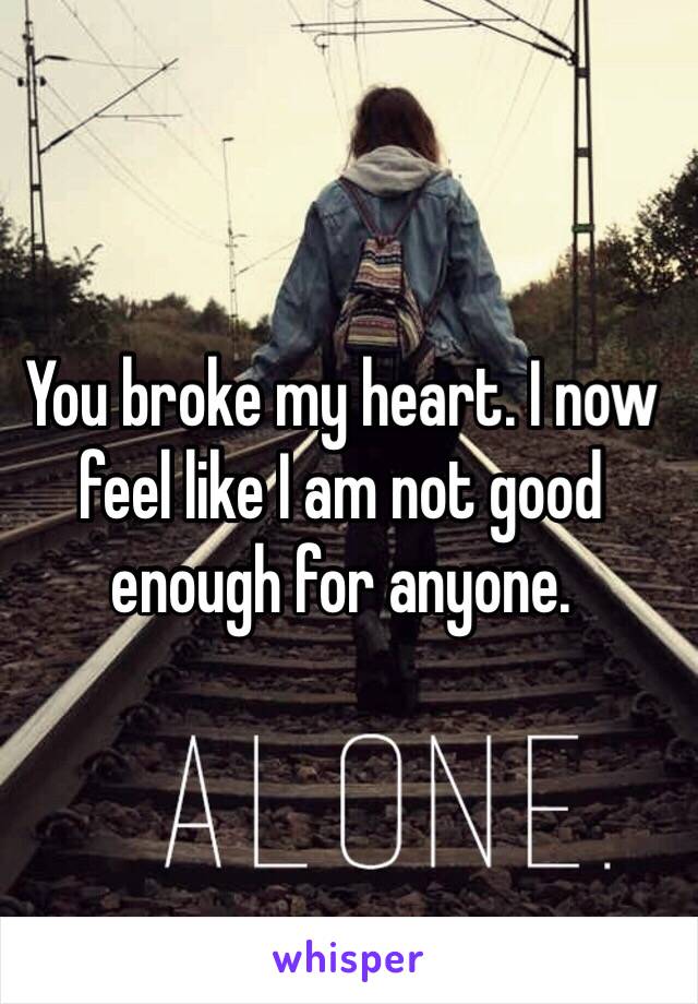 You broke my heart. I now feel like I am not good enough for anyone. 