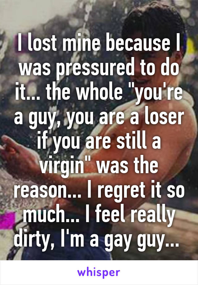 I lost mine because I was pressured to do it... the whole "you're a guy, you are a loser if you are still a virgin" was the reason... I regret it so much... I feel really dirty, I'm a gay guy... 