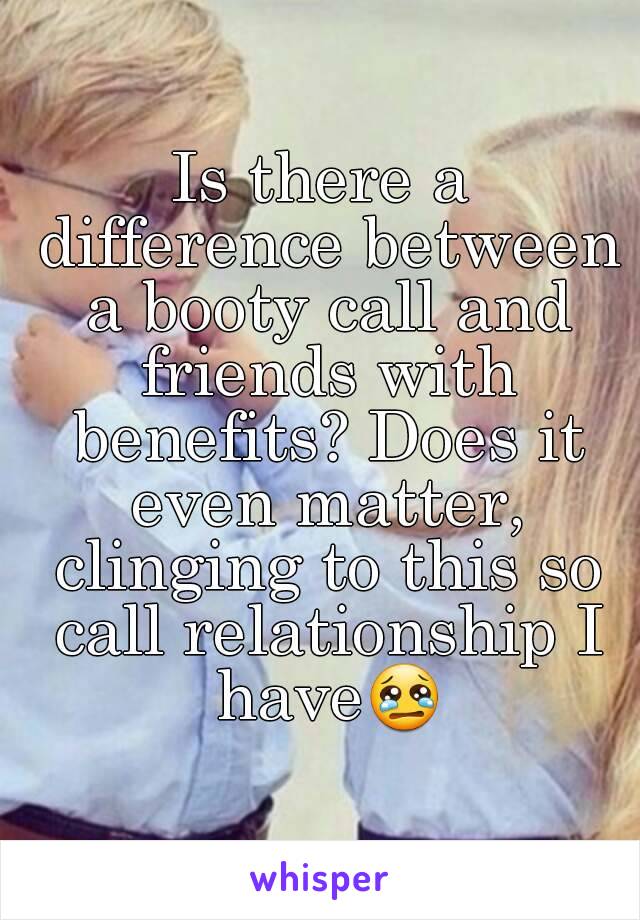 Is there a difference between a booty call and friends with benefits? Does it even matter, clinging to this so call relationship I have😢