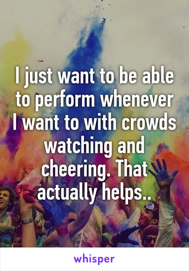 I just want to be able to perform whenever I want to with crowds watching and cheering. That actually helps..