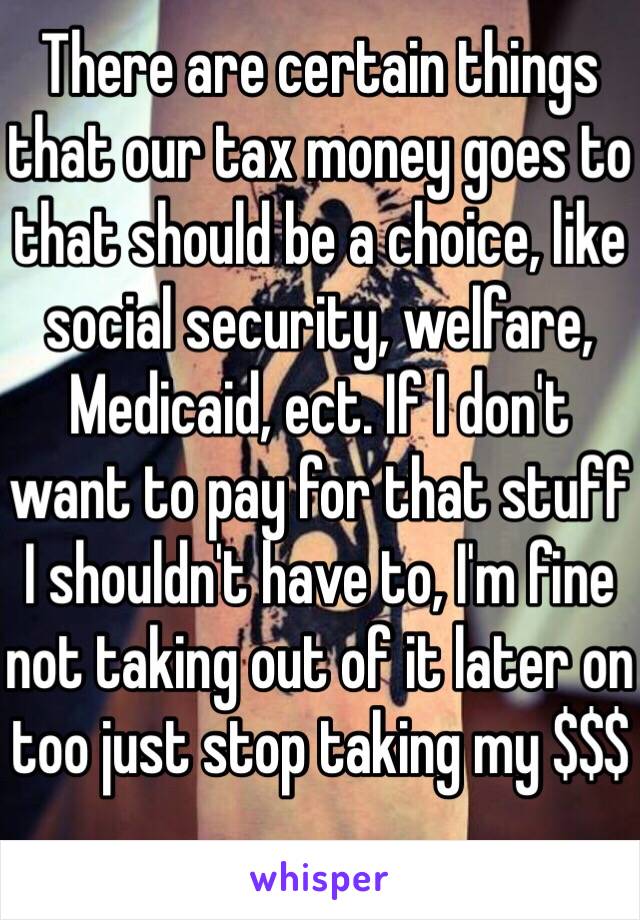 There are certain things that our tax money goes to that should be a choice, like social security, welfare, Medicaid, ect. If I don't want to pay for that stuff I shouldn't have to, I'm fine not taking out of it later on too just stop taking my $$$