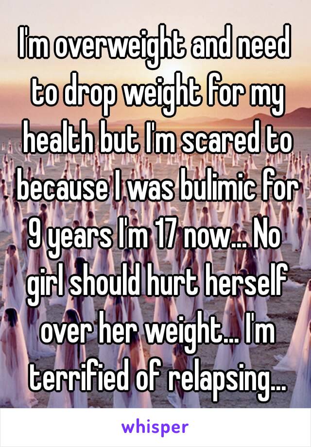 I'm overweight and need to drop weight for my health but I'm scared to because I was bulimic for 9 years I'm 17 now... No  girl should hurt herself over her weight... I'm terrified of relapsing...