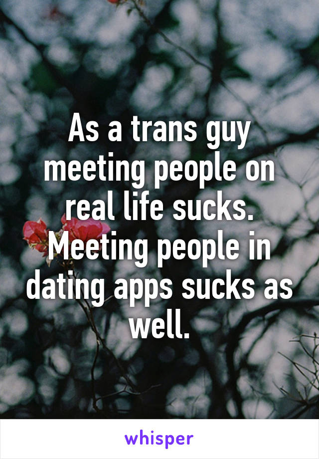 As a trans guy meeting people on real life sucks. Meeting people in dating apps sucks as well.