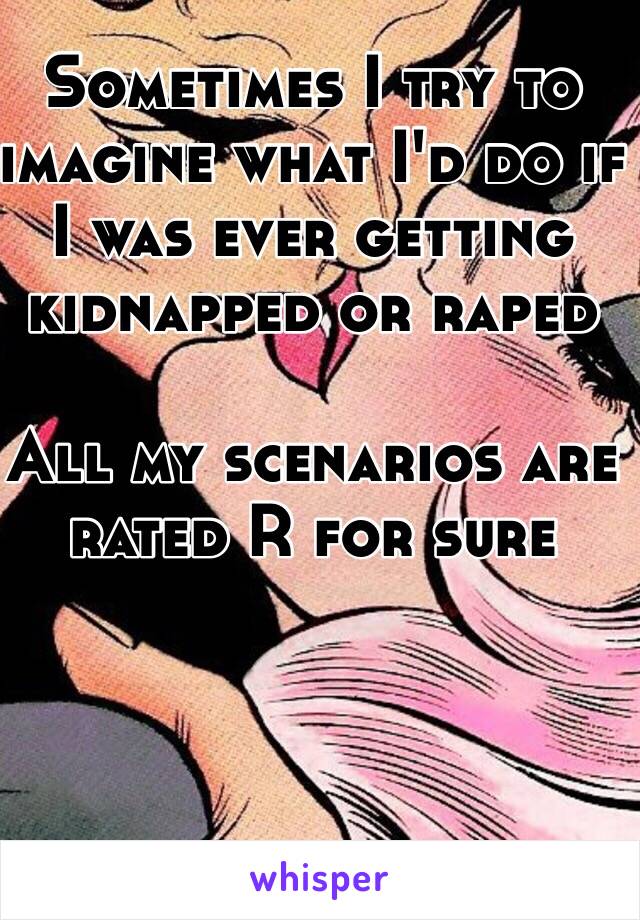 Sometimes I try to imagine what I'd do if I was ever getting kidnapped or raped 

All my scenarios are rated R for sure  