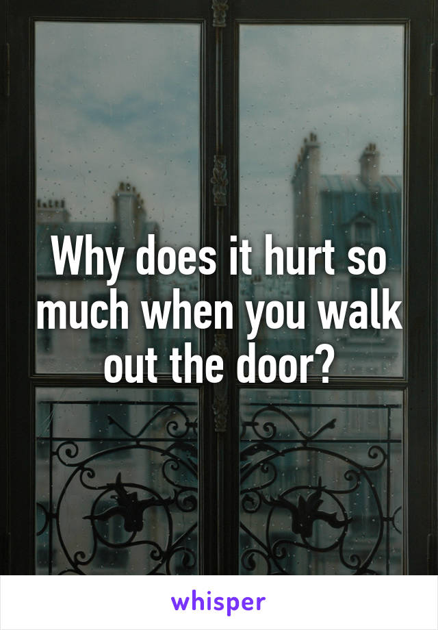 Why does it hurt so much when you walk out the door?