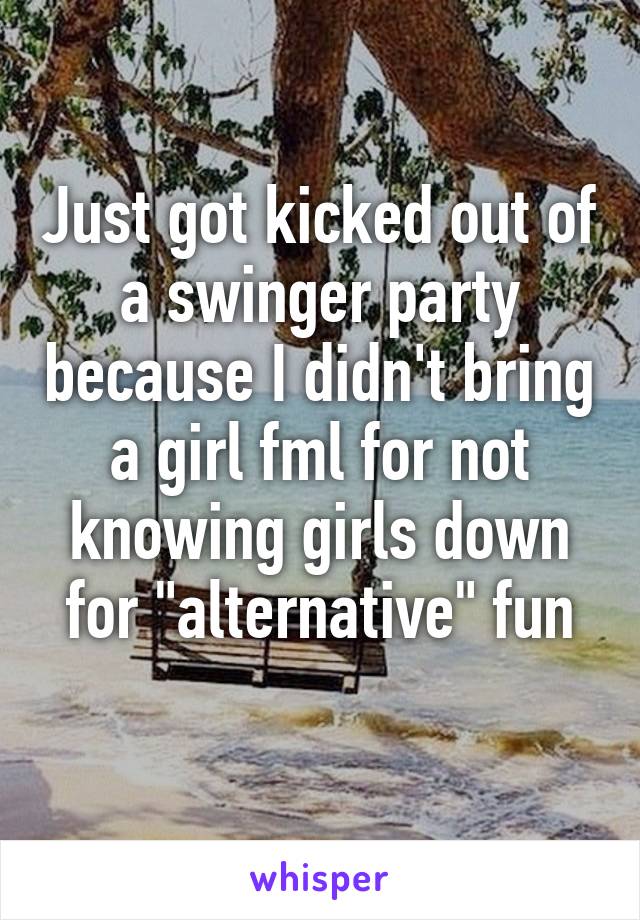 Just got kicked out of a swinger party because I didn't bring a girl fml for not knowing girls down for "alternative" fun
