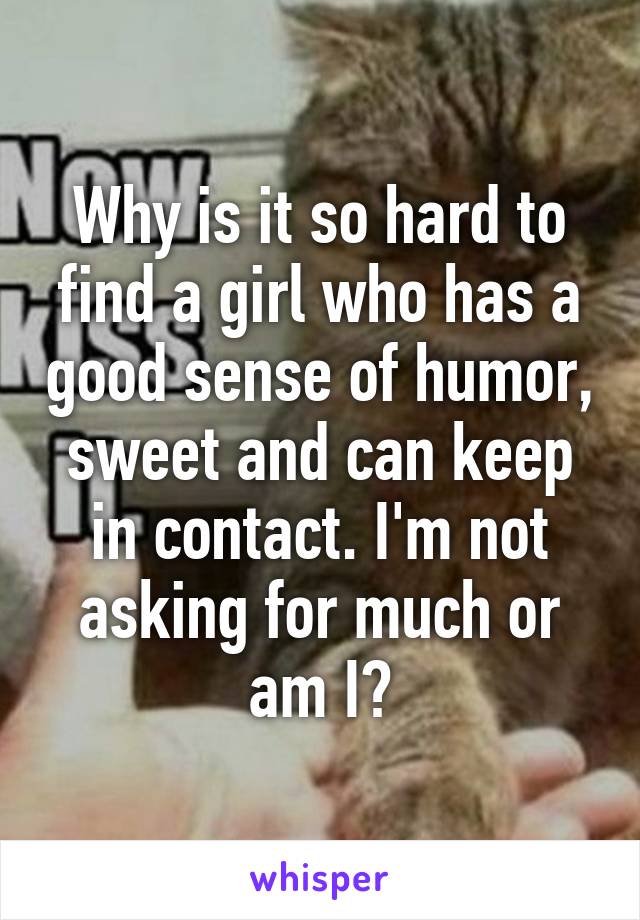 Why is it so hard to find a girl who has a good sense of humor, sweet and can keep in contact. I'm not asking for much or am I?