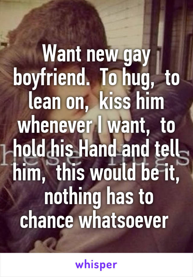 Want new gay boyfriend.  To hug,  to lean on,  kiss him whenever I want,  to hold his Hand and tell him,  this would be it,  nothing has to chance whatsoever 