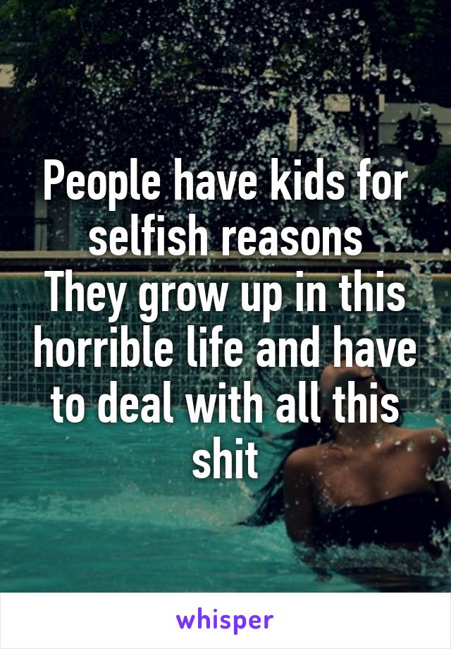 People have kids for selfish reasons
They grow up in this horrible life and have to deal with all this shit