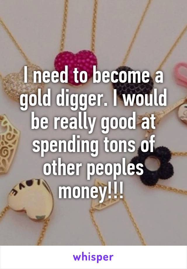 I need to become a gold digger. I would be really good at spending tons of other peoples money!!! 