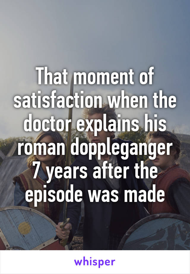 That moment of satisfaction when the doctor explains his roman doppleganger 7 years after the episode was made