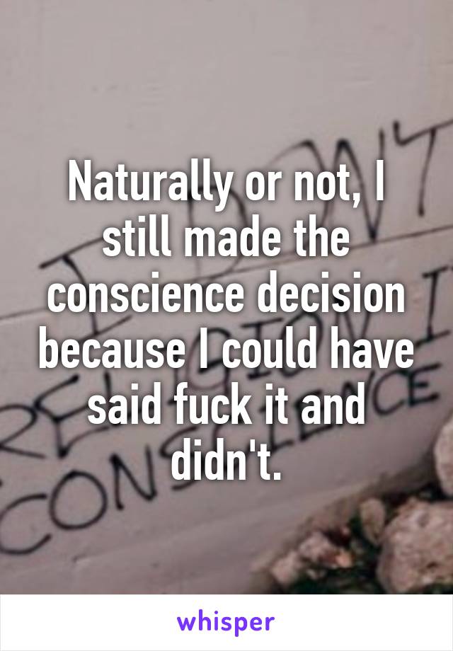 Naturally or not, I still made the conscience decision because I could have said fuck it and didn't.