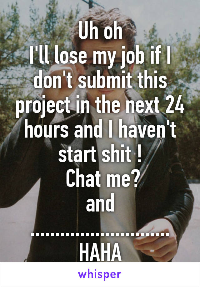 Uh oh
I'll lose my job if I don't submit this project in the next 24 hours and I haven't start shit !
 Chat me?
and
............................
HAHA