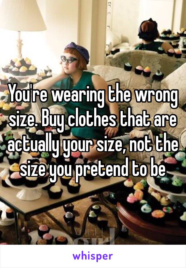 You're wearing the wrong size. Buy clothes that are actually your size, not the size you pretend to be