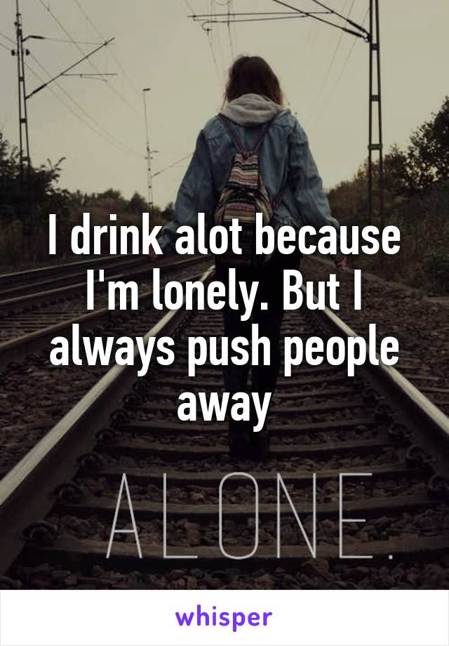 I drink alot because I'm lonely. But I always push people away