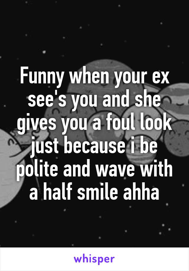 Funny when your ex see's you and she gives you a foul look just because i be polite and wave with a half smile ahha