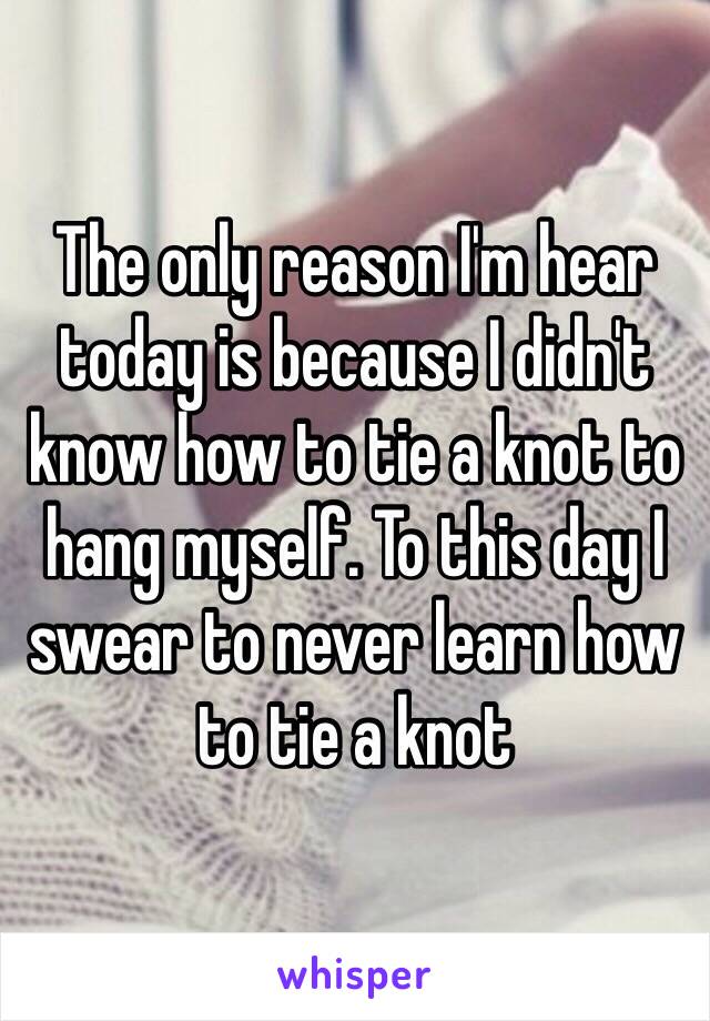 The only reason I'm hear today is because I didn't know how to tie a knot to hang myself. To this day I swear to never learn how to tie a knot