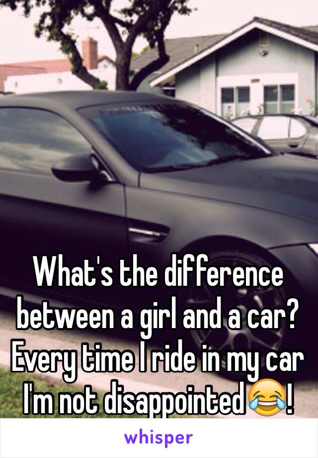 What's the difference between a girl and a car? Every time I ride in my car I'm not disappointed😂!