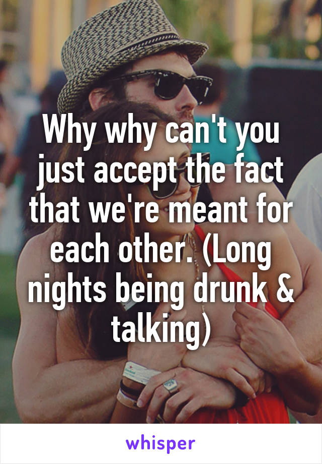 Why why can't you just accept the fact that we're meant for each other. (Long nights being drunk & talking)