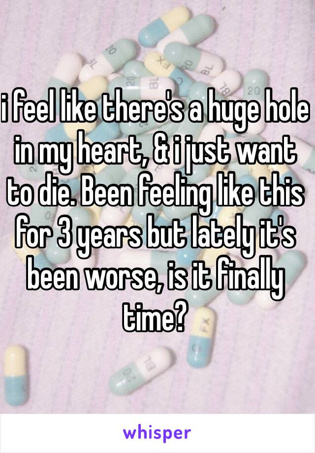 i feel like there's a huge hole in my heart, & i just want to die. Been feeling like this for 3 years but lately it's been worse, is it finally time? 