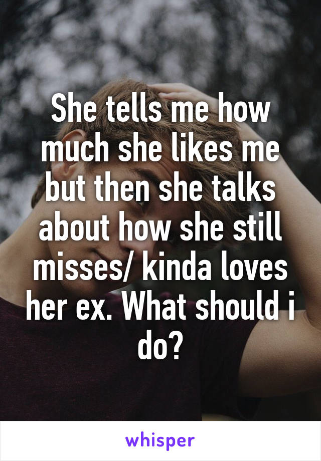 She tells me how much she likes me but then she talks about how she still misses/ kinda loves her ex. What should i do?