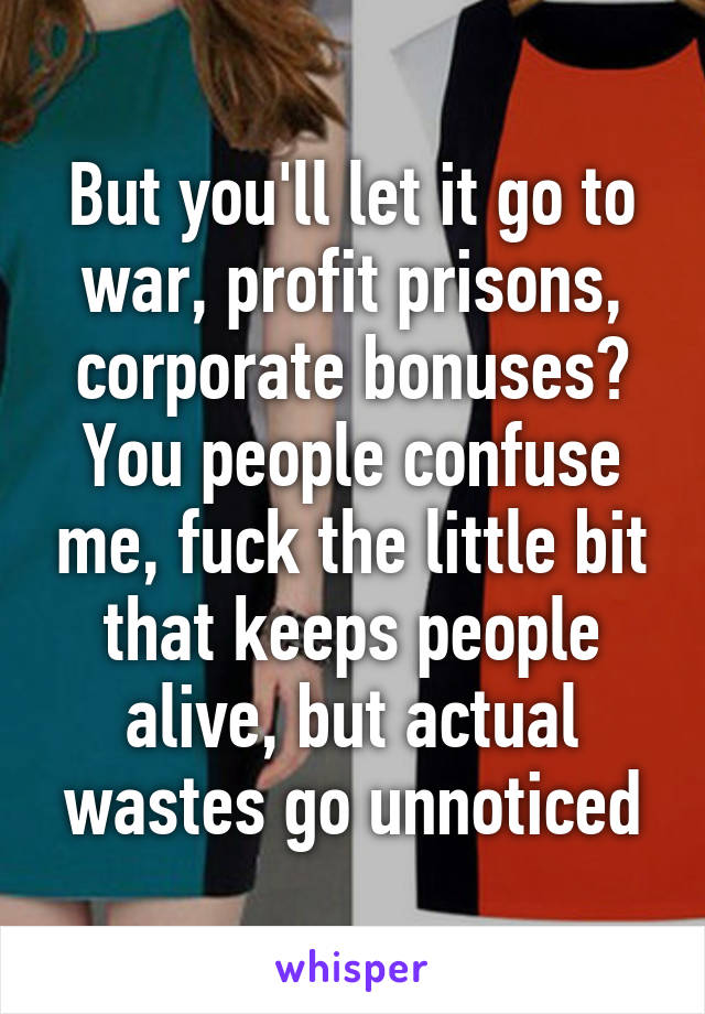 But you'll let it go to war, profit prisons, corporate bonuses? You people confuse me, fuck the little bit that keeps people alive, but actual wastes go unnoticed