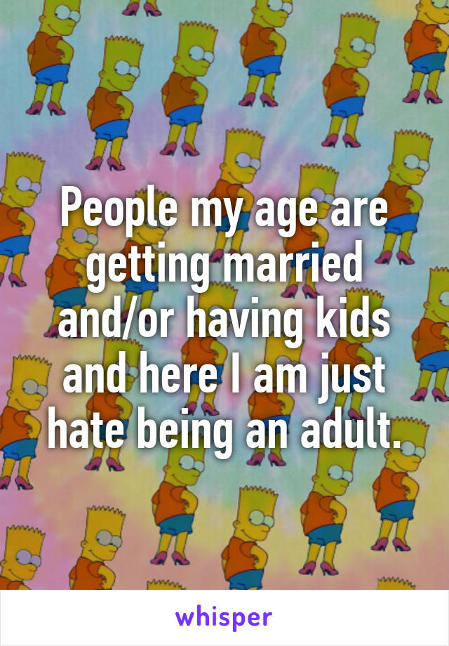 People my age are getting married and/or having kids and here I am just hate being an adult.