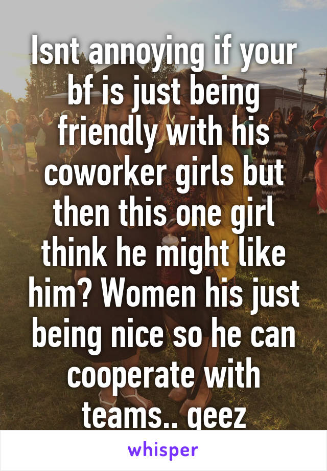 Isnt annoying if your bf is just being friendly with his coworker girls but then this one girl think he might like him? Women his just being nice so he can cooperate with teams.. geez