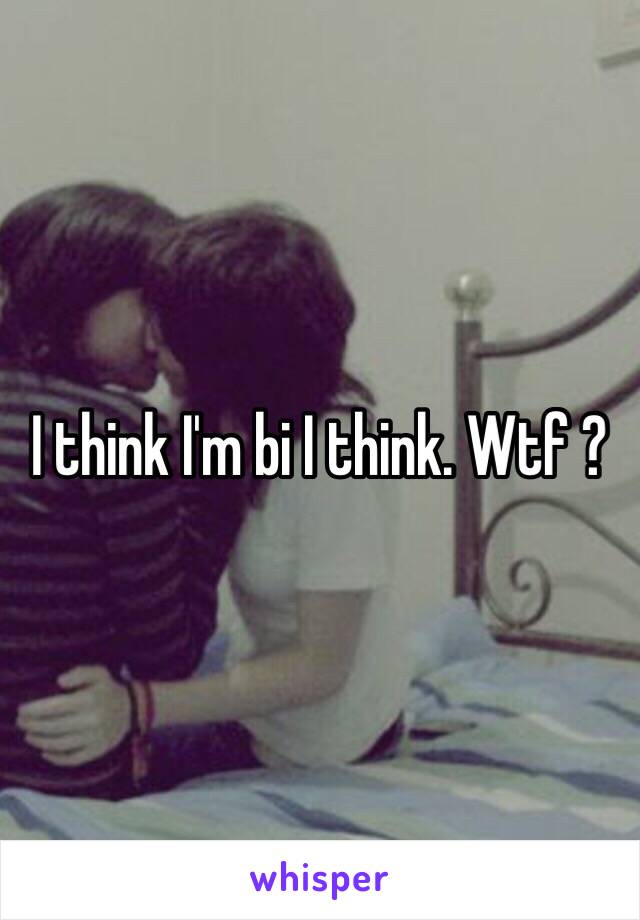 I think I'm bi I think. Wtf ?