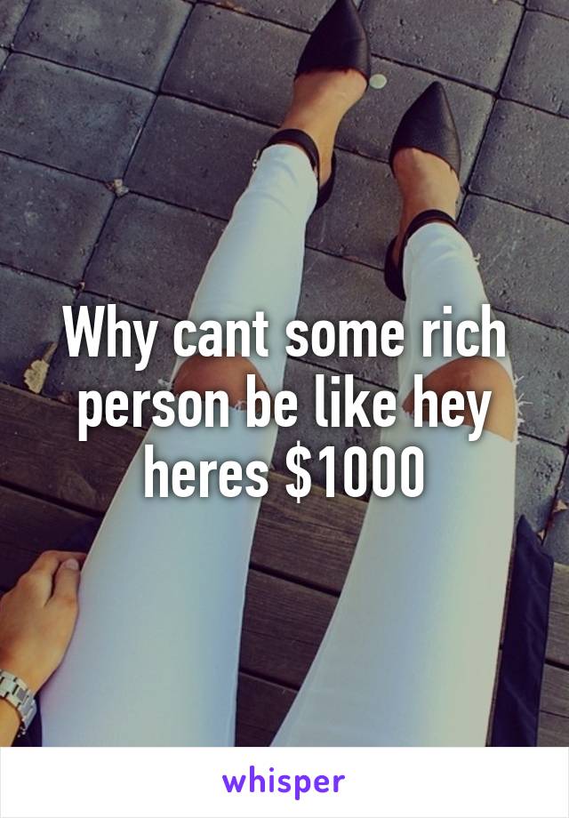 Why cant some rich person be like hey heres $1000