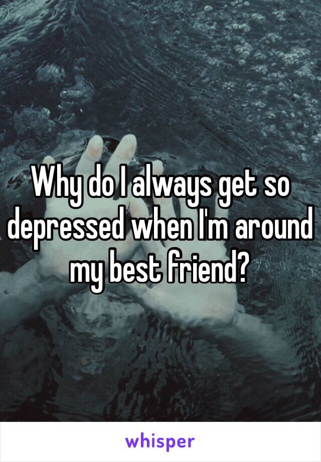 Why do I always get so depressed when I'm around my best friend?