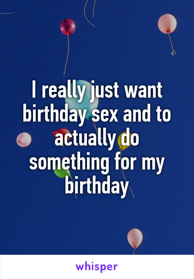 I really just want birthday sex and to actually do something for my birthday