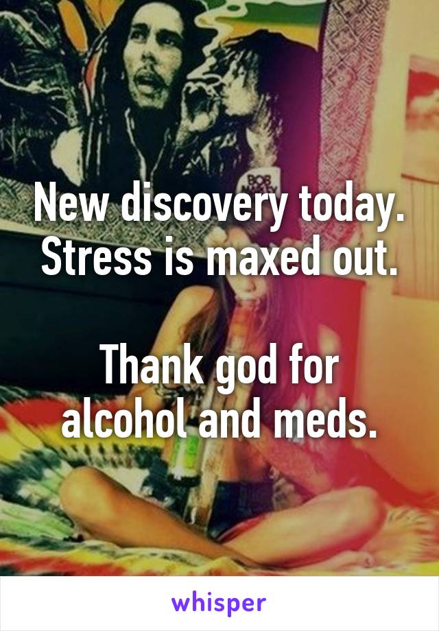 New discovery today.
Stress is maxed out. 
Thank god for alcohol and meds.