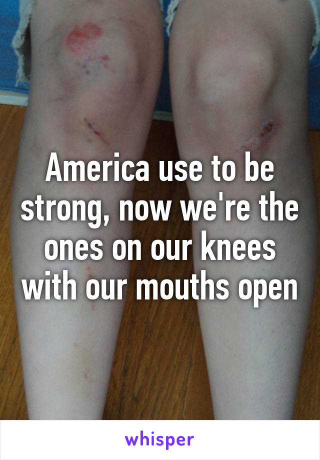 America use to be strong, now we're the ones on our knees with our mouths open